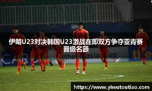 伊朗U23对决韩国U23激战在即双方争夺亚青赛晋级名额